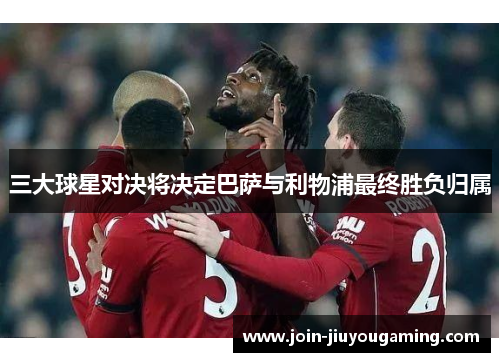 三大球星对决将决定巴萨与利物浦最终胜负归属