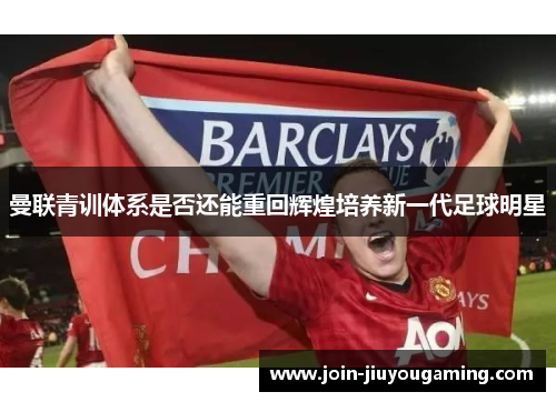 曼联青训体系是否还能重回辉煌培养新一代足球明星