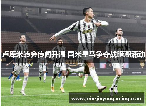 卢库米转会传闻升温 国米皇马争夺战暗潮涌动