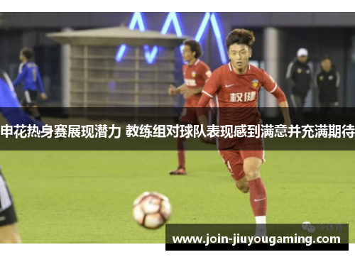 申花热身赛展现潜力 教练组对球队表现感到满意并充满期待