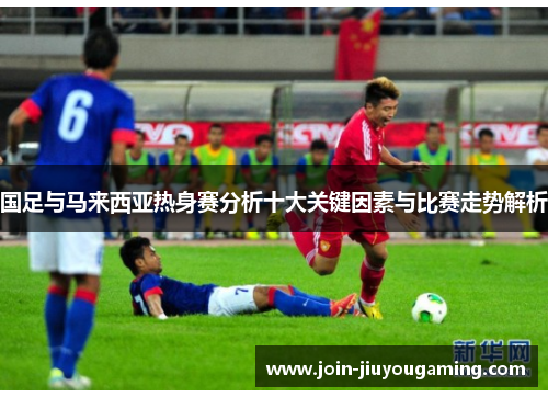 国足与马来西亚热身赛分析十大关键因素与比赛走势解析