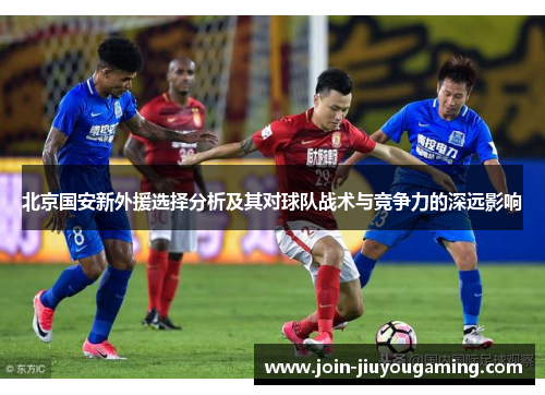 北京国安新外援选择分析及其对球队战术与竞争力的深远影响