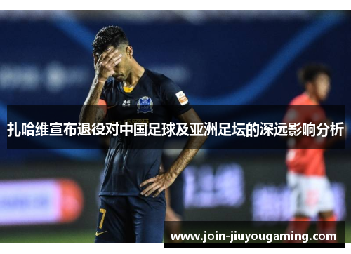 扎哈维宣布退役对中国足球及亚洲足坛的深远影响分析