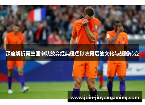 深度解析荷兰国家队放弃经典橙色球衣背后的文化与战略转变 深度解析荷兰国家队放弃经典橙色球衣背后的文化与战略转变